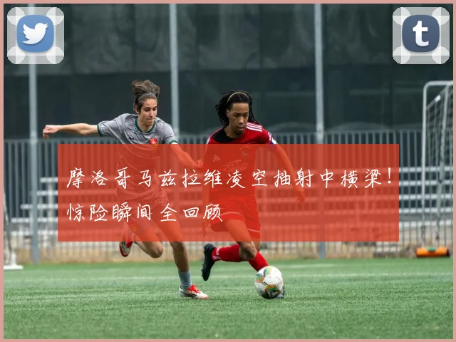 摩洛哥马兹拉维凌空抽射中横梁!惊险瞬间全回顾