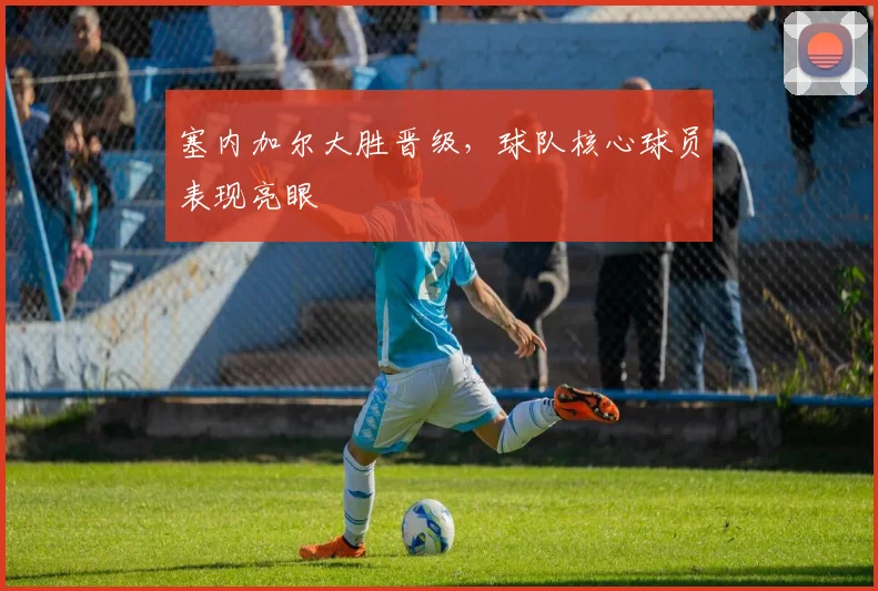塞内加尔大胜晋级,球队核心球员表现亮眼