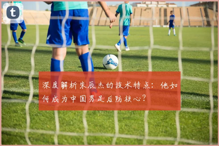 深度解析朱辰杰的技术特点：他如何成为中国男足后防核心？