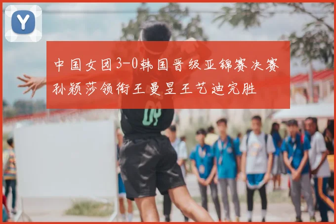 中国女团3-0韩国晋级亚锦赛决赛 孙颖莎领衔王曼昱王艺迪完胜