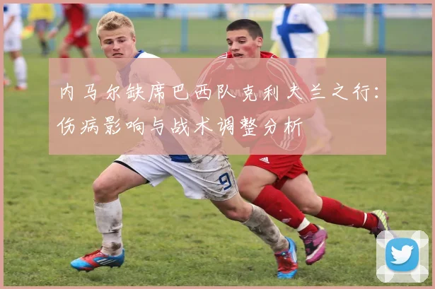 内马尔缺席巴西队克利夫兰之行:伤病影响与战术调整分析