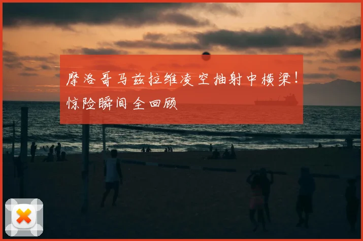 摩洛哥马兹拉维凌空抽射中横梁!惊险瞬间全回顾
