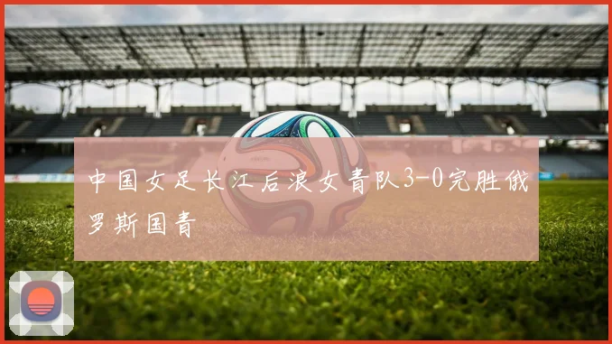 中国女足长江后浪女青队3-0完胜俄罗斯国青
