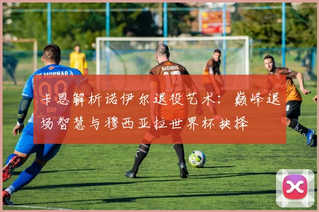 卡恩解析诺伊尔退役艺术:巅峰退场智慧与穆西亚拉世界杯抉择