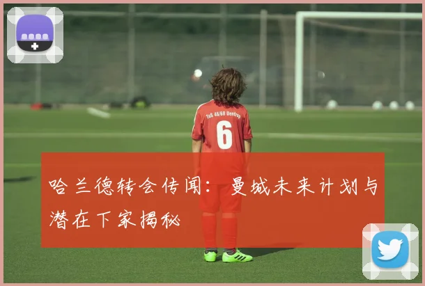 哈兰德转会传闻：曼城未来计划与潜在下家揭秘