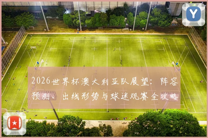 2026世界杯澳大利亚队展望:阵容预测、出线形势与球迷观赛全攻略