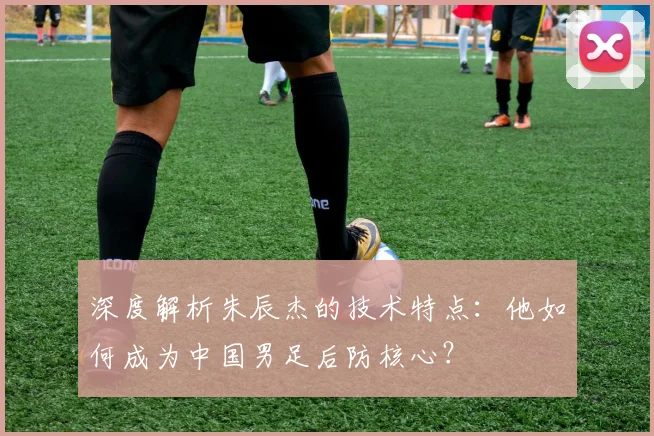 深度解析朱辰杰的技术特点：他如何成为中国男足后防核心？