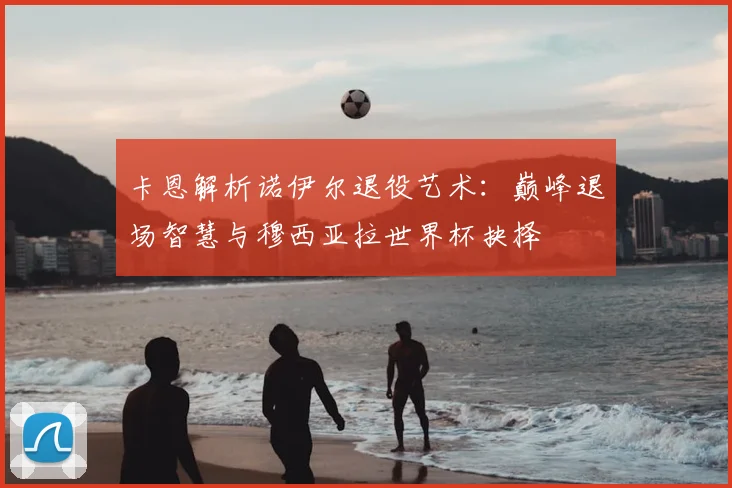 卡恩解析诺伊尔退役艺术:巅峰退场智慧与穆西亚拉世界杯抉择