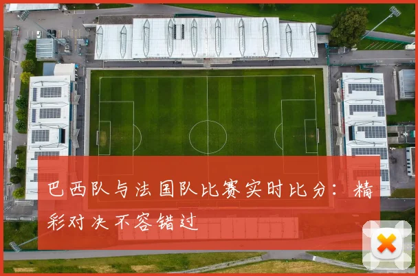 巴西队与法国队比赛实时比分:精彩对决不容错过