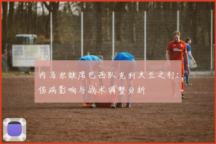 内马尔缺席巴西队克利夫兰之行:伤病影响与战术调整分析