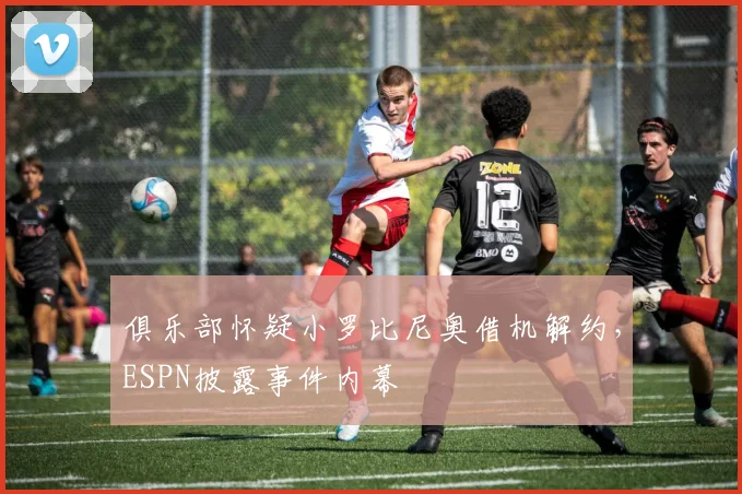 俱乐部怀疑小罗比尼奥借机解约，ESPN披露事件内幕