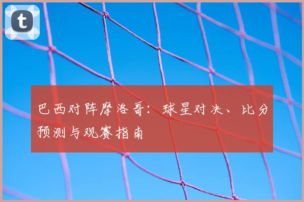 巴西对阵摩洛哥：球星对决、比分预测与观赛指南