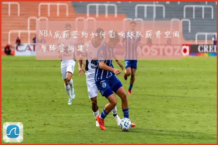 NBA底薪签约如何影响球队薪资空间与阵容构建？