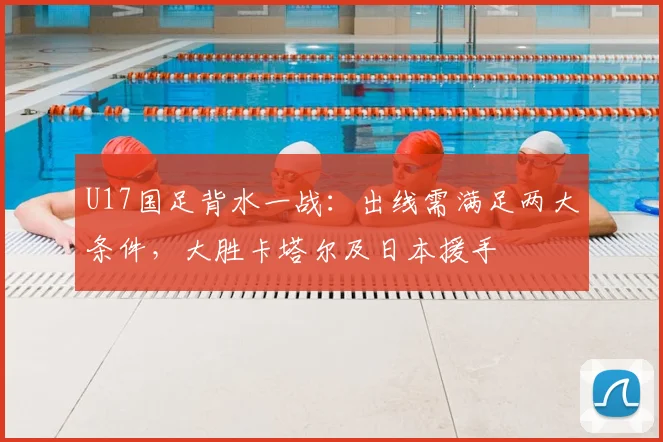 U17国足背水一战:出线需满足两大条件,大胜卡塔尔及日本援手