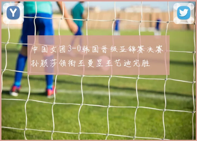 中国女团3-0韩国晋级亚锦赛决赛 孙颖莎领衔王曼昱王艺迪完胜