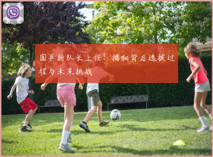 国乒新队长上任!揭秘背后选拔过程与未来挑战