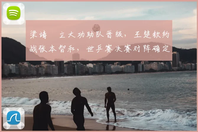 梁靖崑立大功助队晋级，王楚钦约战张本智和，世乒赛决赛对阵确定